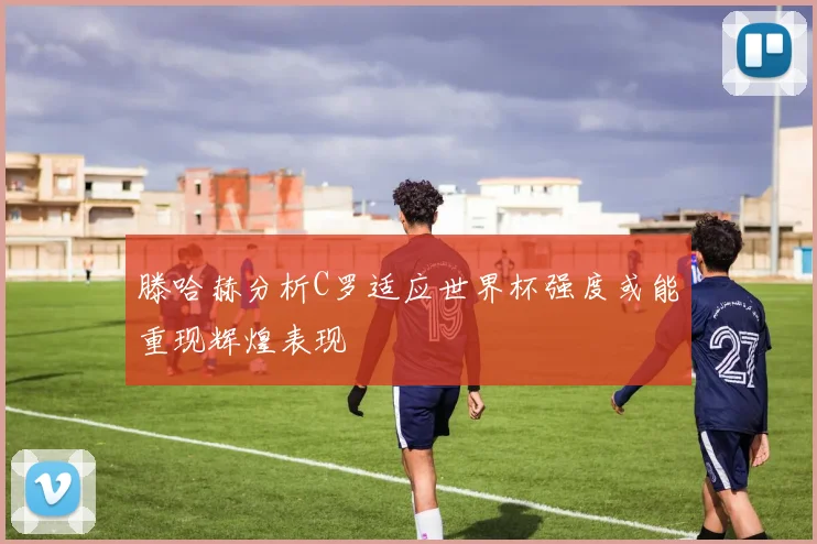 滕哈赫分析C罗适应世界杯强度或能重现辉煌表现