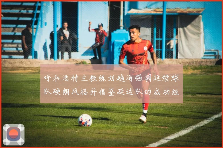 呼和浩特主教练刘越海强调延续球队硬朗风格并借鉴延边队的成功经验