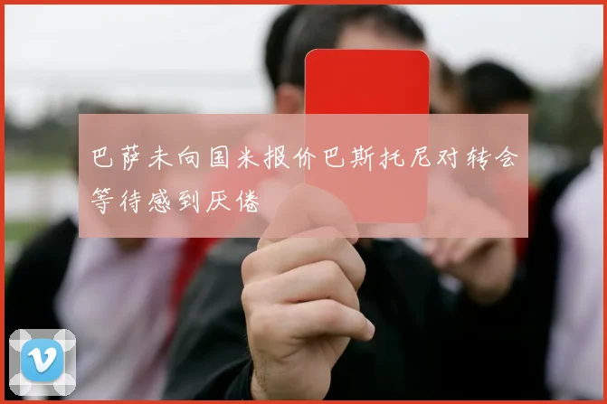 巴萨未向国米报价巴斯托尼对转会等待感到厌倦
