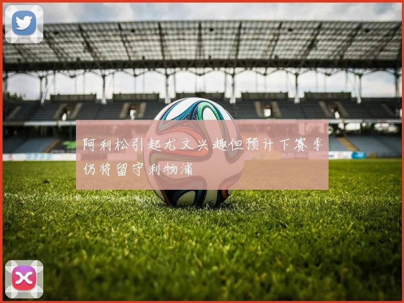 阿利松引起尤文兴趣但预计下赛季仍将留守利物浦