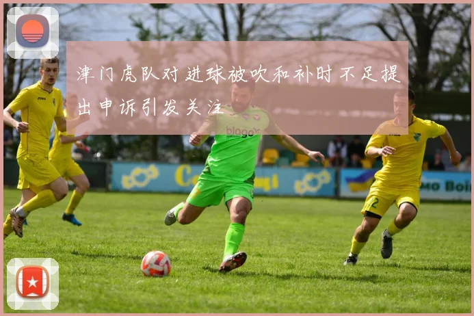 津门虎队对进球被吹和补时不足提出申诉引发关注