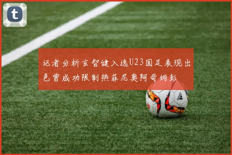 记者分析玄智健入选U23国足表现出色曾成功限制热菲尼奥阿奇姆彭