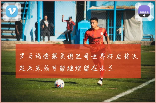 罗马诺透露莫德里奇世界杯后将决定未来或可能继续留在米兰