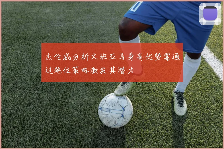 杰伦威分析文班亚马身高优势需通过跑位策略激发其潜力