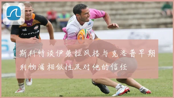 斯科特谈伊劳拉风格与克洛普早期利物浦相似性及对他的信任
