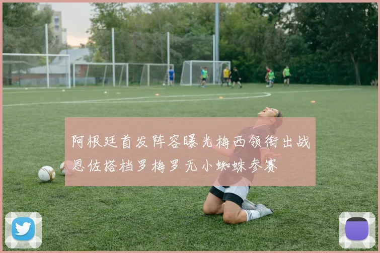 阿根廷首发阵容曝光梅西领衔出战恩佐搭档罗梅罗无小蜘蛛参赛