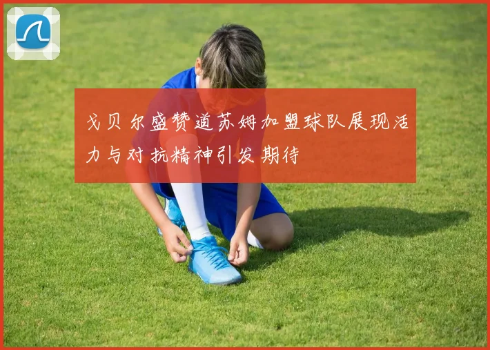 戈贝尔盛赞道苏姆加盟球队展现活力与对抗精神引发期待