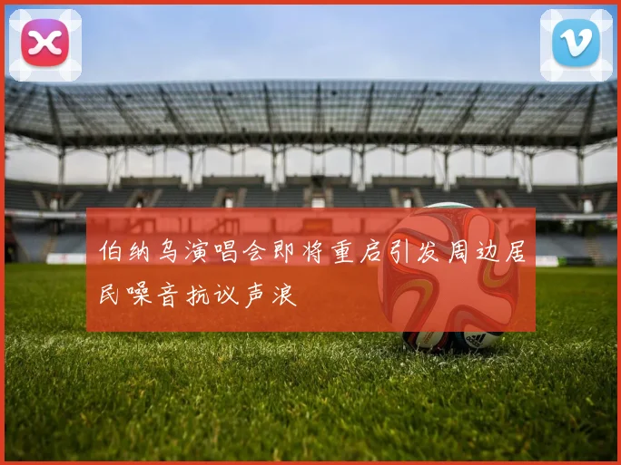 伯纳乌演唱会即将重启引发周边居民噪音抗议声浪