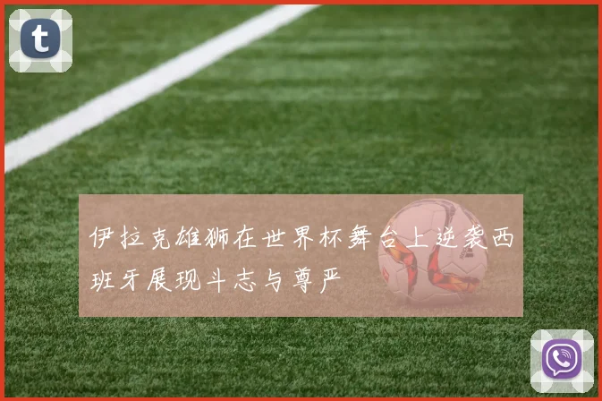 伊拉克雄狮在世界杯舞台上逆袭西班牙展现斗志与尊严