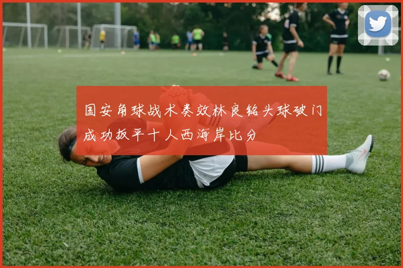 国安角球战术奏效林良铭头球破门成功扳平十人西海岸比分