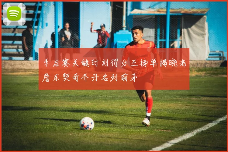 季后赛关键时刻得分王榜单揭晓老詹东契奇乔丹名列前茅