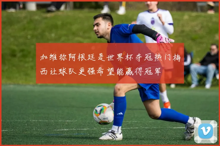 加维称阿根廷是世界杯夺冠热门梅西让球队更强希望能赢得冠军
