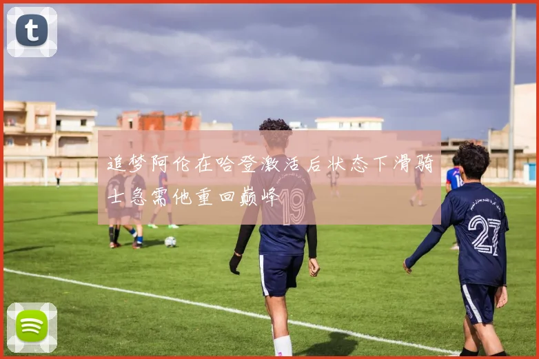 追梦阿伦在哈登激活后状态下滑骑士急需他重回巅峰