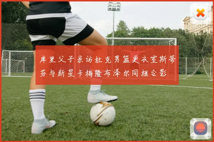 库里父子亲访杜克男篮更衣室斯蒂芬与新星卡梅隆布泽尔同框合影