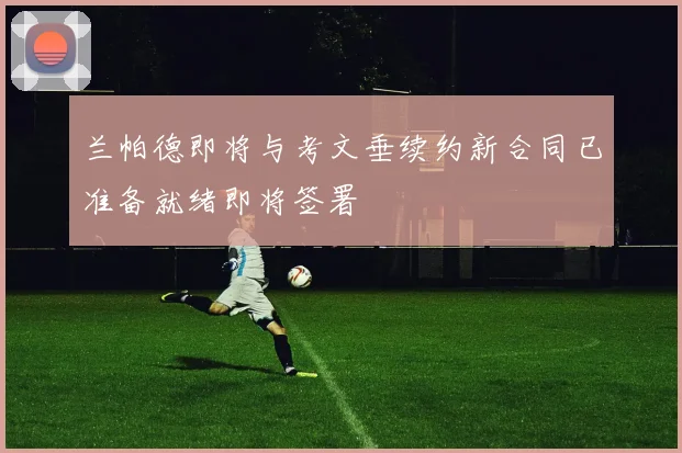 兰帕德即将与考文垂续约新合同已准备就绪即将签署